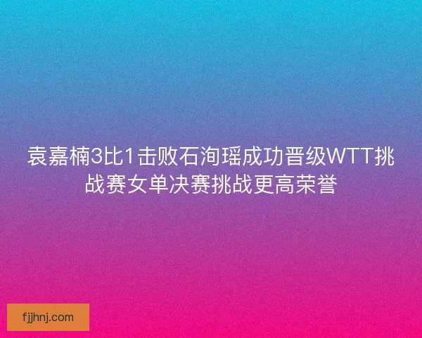 袁嘉楠3比1击败石洵瑶成功晋级WTT挑战赛女单决赛挑战更高荣誉