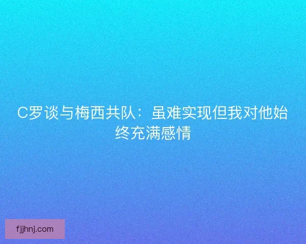 C罗谈与梅西共队：虽难实现但我对他始终充满感情