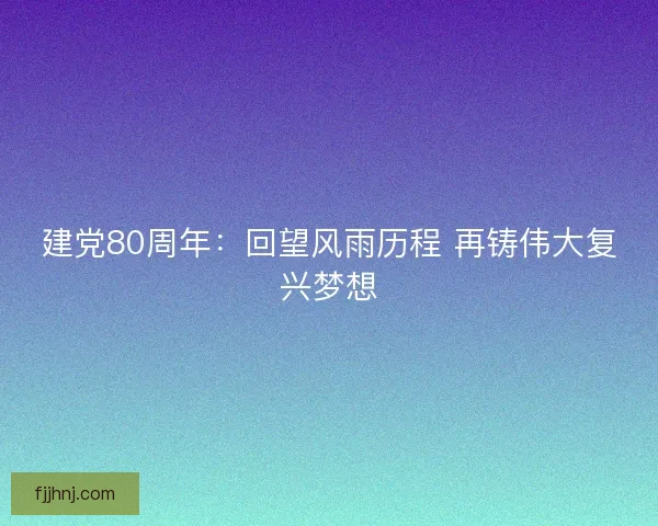 建党80周年：回望风雨历程 再铸伟大复兴梦想