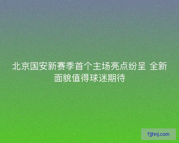 北京国安新赛季首个主场亮点纷呈 全新面貌值得球迷期待