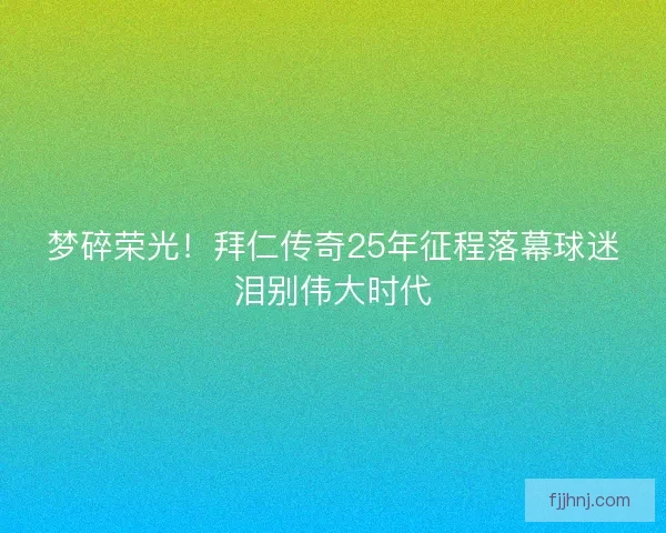 梦碎荣光！拜仁传奇25年征程落幕球迷泪别伟大时代