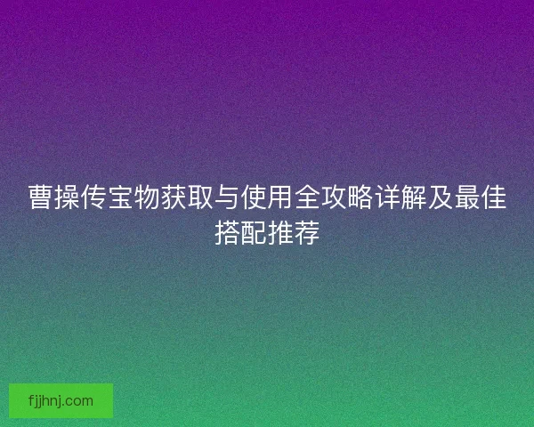 曹操传宝物获取与使用全攻略详解及最佳搭配推荐