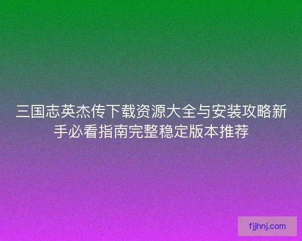 三国志英杰传下载资源大全与安装攻略新手必看指南完整稳定版本推荐