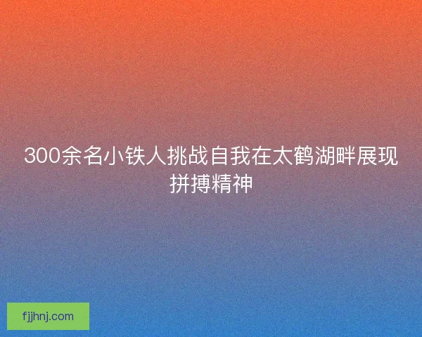 300余名小铁人挑战自我在太鹤湖畔展现拼搏精神