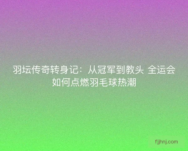 羽坛传奇转身记：从冠军到教头 全运会如何点燃羽毛球热潮