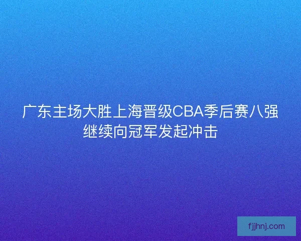 广东主场大胜上海晋级CBA季后赛八强继续向冠军发起冲击