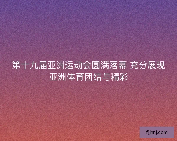 第十九届亚洲运动会圆满落幕 充分展现亚洲体育团结与精彩