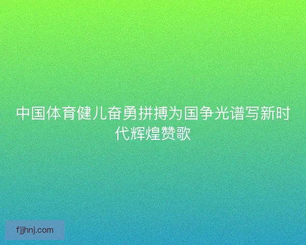 中国体育健儿奋勇拼搏为国争光谱写新时代辉煌赞歌