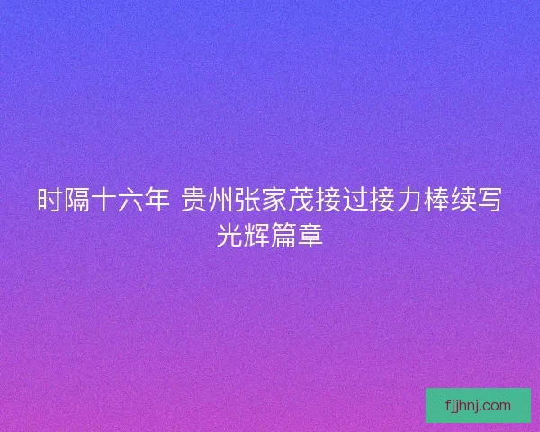 时隔十六年 贵州张家茂接过接力棒续写光辉篇章