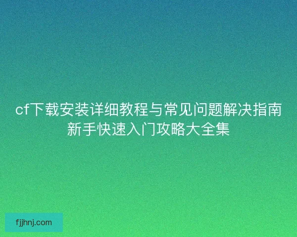 cf下载安装详细教程与常见问题解决指南新手快速入门攻略大全集