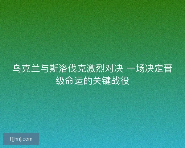 乌克兰与斯洛伐克激烈对决 一场决定晋级命运的关键战役