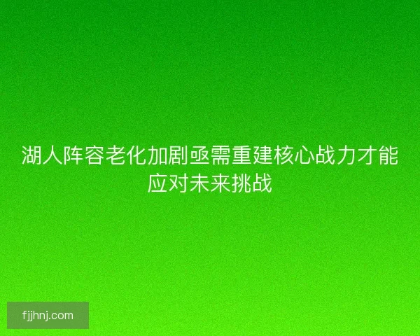 湖人阵容老化加剧亟需重建核心战力才能应对未来挑战