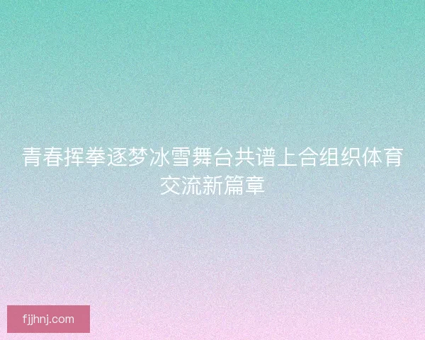 青春挥拳逐梦冰雪舞台共谱上合组织体育交流新篇章