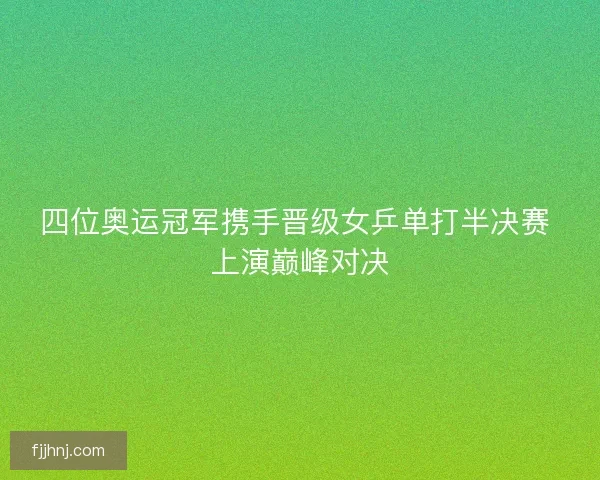 四位奥运冠军携手晋级女乒单打半决赛 上演巅峰对决