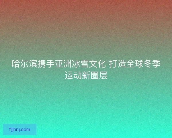 哈尔滨携手亚洲冰雪文化 打造全球冬季运动新圈层