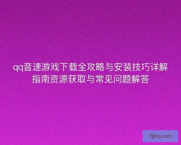 qq音速游戏下载全攻略与安装技巧详解指南资源获取与常见问题解答