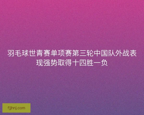羽毛球世青赛单项赛第三轮中国队外战表现强势取得十四胜一负