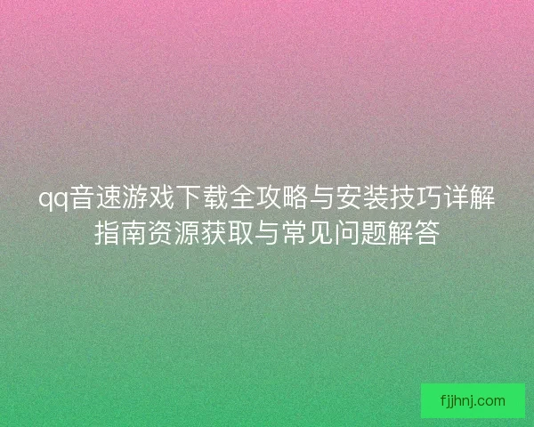 qq音速游戏下载全攻略与安装技巧详解指南资源获取与常见问题解答