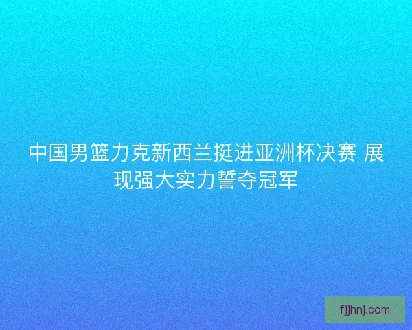 中国男篮力克新西兰挺进亚洲杯决赛 展现强大实力誓夺冠军