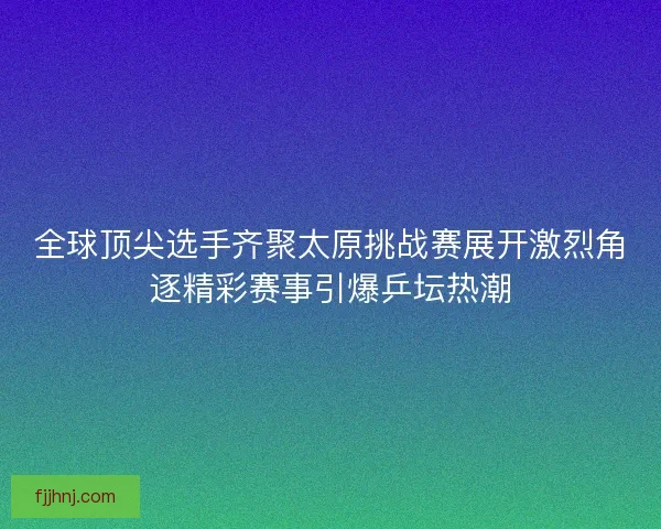 全球顶尖选手齐聚太原挑战赛展开激烈角逐精彩赛事引爆乒坛热潮