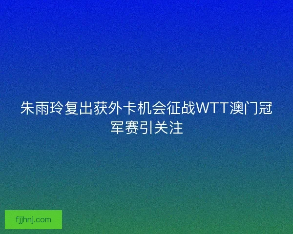 朱雨玲复出获外卡机会征战WTT澳门冠军赛引关注