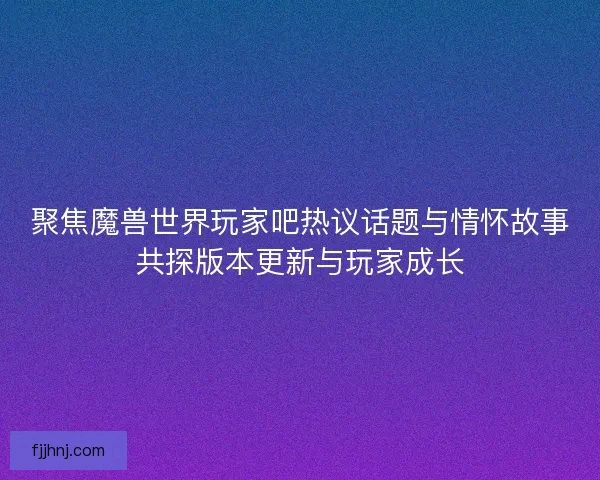 聚焦魔兽世界玩家吧热议话题与情怀故事共探版本更新与玩家成长