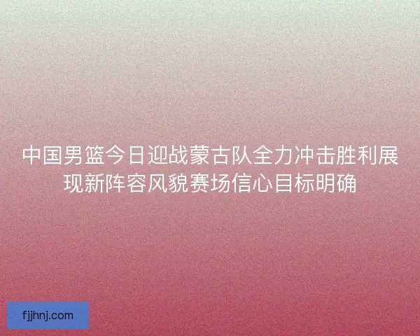 中国男篮今日迎战蒙古队全力冲击胜利展现新阵容风貌赛场信心目标明确
