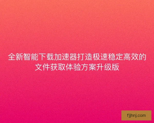 全新智能下载加速器打造极速稳定高效的文件获取体验方案升级版