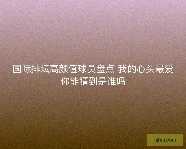 国际排坛高颜值球员盘点 我的心头最爱你能猜到是谁吗