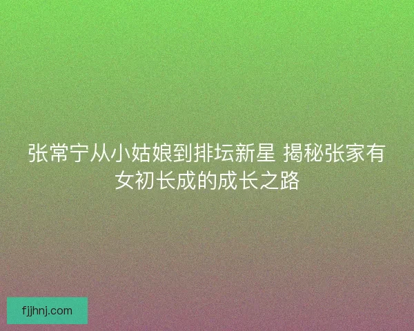 张常宁从小姑娘到排坛新星 揭秘张家有女初长成的成长之路